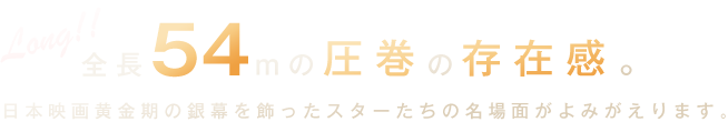 全長54mの圧巻の存在感。日本映画黄金期の銀幕を飾ったスターたちの名場面がよみがえります。